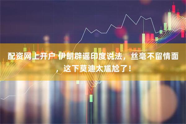 配资网上开户 伊朗辟谣印度说法，丝毫不留情面，这下莫迪太尴尬了！