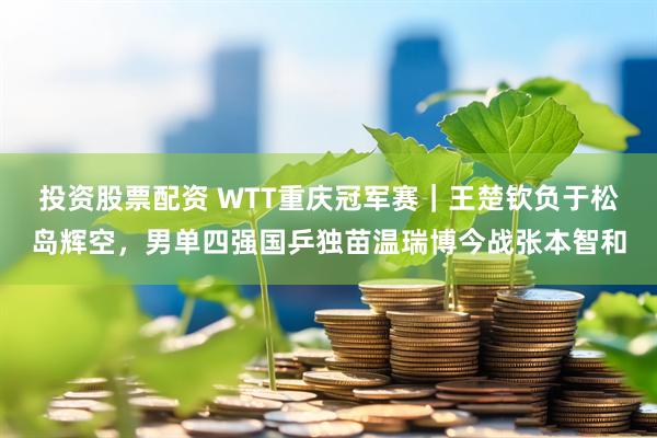 投资股票配资 WTT重庆冠军赛｜王楚钦负于松岛辉空，男单四强国乒独苗温瑞博今战张本智和