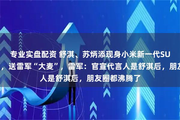 专业实盘配资 舒淇、苏炳添现身小米新一代SU7发布会现场，送雷军“大麦”，雷军：官宣代言人是舒淇后，朋友圈都沸腾了