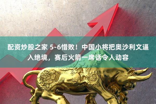 配资炒股之家 5-6惜败！中国小将把奥沙利文逼入绝境，赛后火箭一席话令人动容
