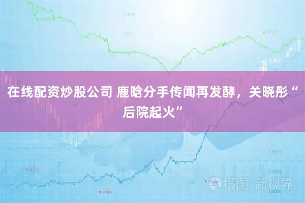 在线配资炒股公司 鹿晗分手传闻再发酵，关晓彤“后院起火”