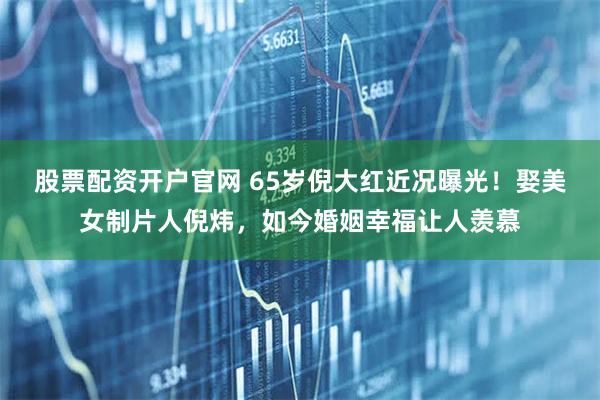 股票配资开户官网 65岁倪大红近况曝光！娶美女制片人倪炜，如今婚姻幸福让人羡慕