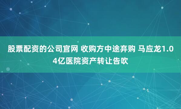 股票配资的公司官网 收购方中途弃购 马应龙1.04亿医院资产转让告吹