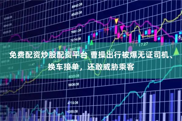 免费配资炒股配资平台 曹操出行被爆无证司机、换车接单，还敢威胁乘客