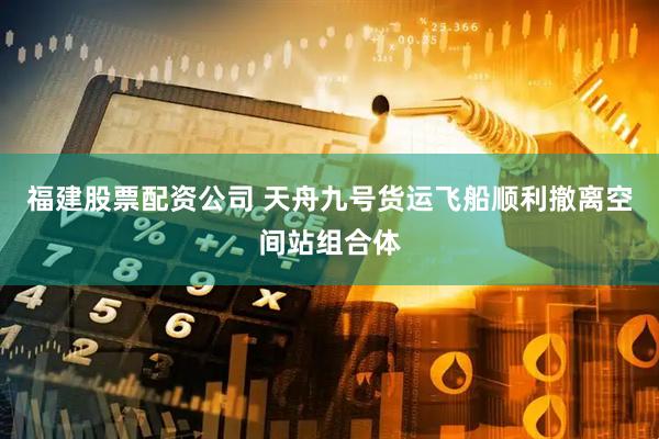 福建股票配资公司 天舟九号货运飞船顺利撤离空间站组合体