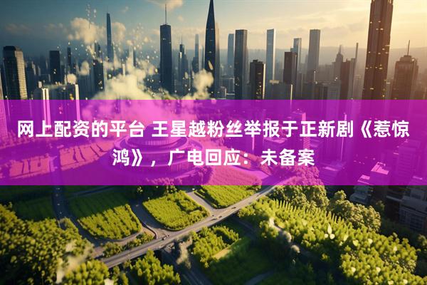 网上配资的平台 王星越粉丝举报于正新剧《惹惊鸿》，广电回应：未备案
